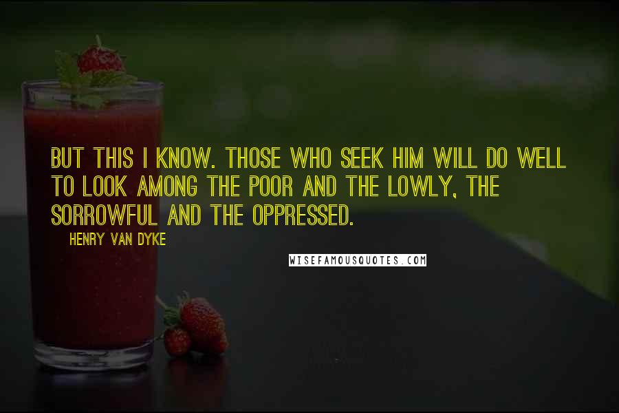 Henry Van Dyke quotes: But this I know. Those who seek Him will do well to look among the poor and the lowly, the sorrowful and the oppressed.