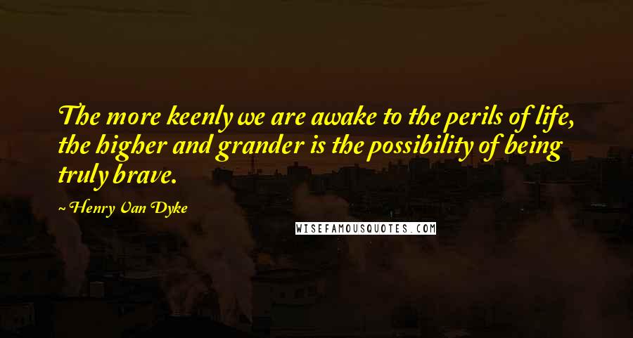 Henry Van Dyke quotes: The more keenly we are awake to the perils of life, the higher and grander is the possibility of being truly brave. Henry Van Dyke quotes: The more keenly we are awake to the perils of life, the higher and grander is the possibility of being truly brave.