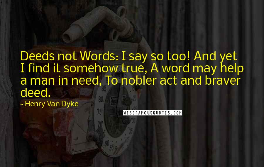 Henry Van Dyke quotes: Deeds not Words: I say so too! And yet I find it somehow true, A word may help a man in need, To nobler act and braver deed. Henry Van Dyke quotes: Deeds not Words: I say so too! And yet I find it somehow true, A word may help a man in need, To nobler act and braver deed.