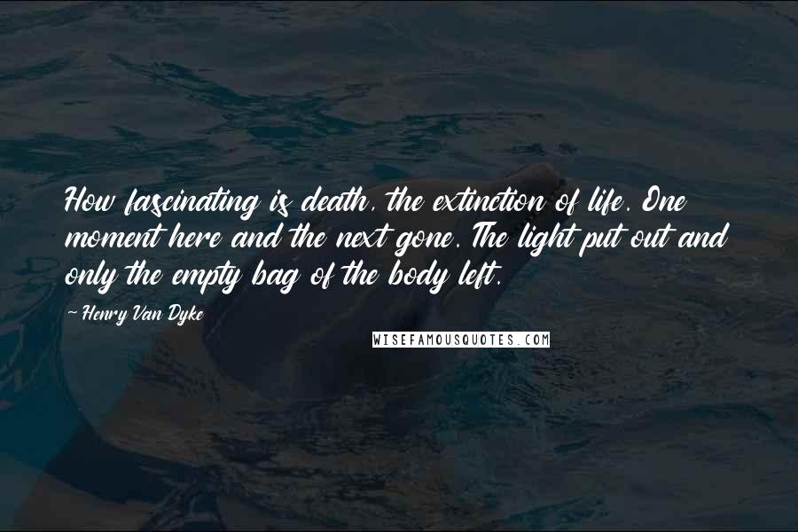 Henry Van Dyke quotes: How fascinating is death, the extinction of life. One moment here and the next gone. The light put out and only the empty bag of the body left.