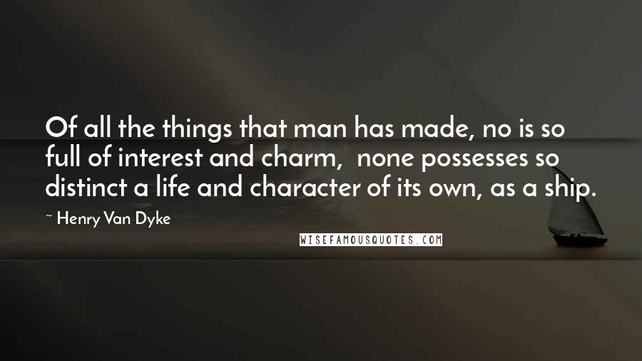 Henry Van Dyke quotes: Of all the things that man has made, no is so full of interest and charm, none possesses so distinct a life and character of its own, as a ship.