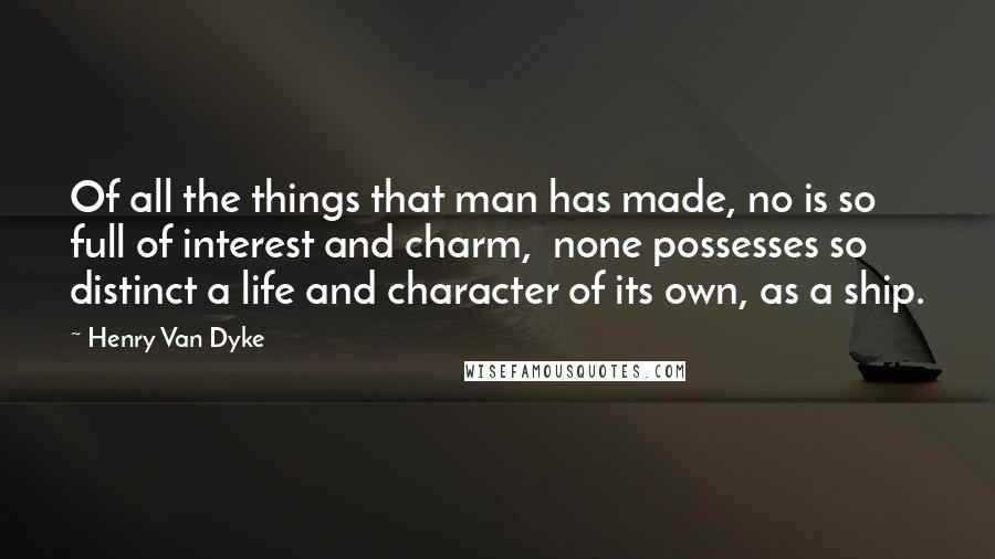 Henry Van Dyke quotes: Of all the things that man has made, no is so full of interest and charm, none possesses so distinct a life and character of its own, as a ship. Henry Van Dyke quotes: Of all the things that man has made, no is so full of interest and charm, none possesses so distinct a life and character of its own, as a ship.