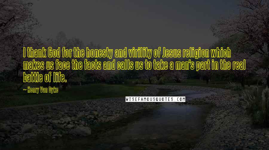 Henry Van Dyke quotes: I thank God for the honesty and virility of Jesus religion which makes us face the facts and calls us to take a man's part in the real battle of Henry Van Dyke quotes: I thank God for the honesty and virility of Jesus religion which makes us face the facts and calls us to take a man's part in the real battle of