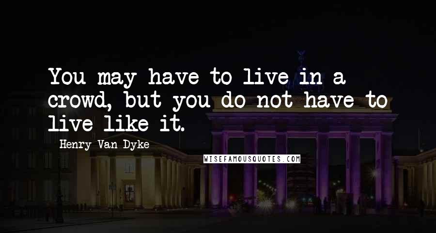 Henry Van Dyke quotes: You may have to live in a crowd, but you do not have to live like it.