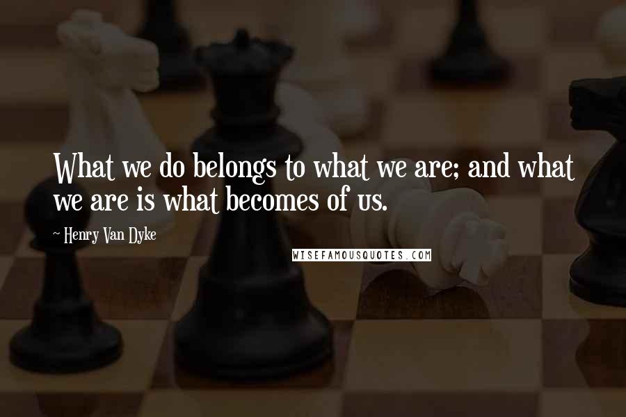 Henry Van Dyke quotes: What we do belongs to what we are; and what we are is what becomes of us.