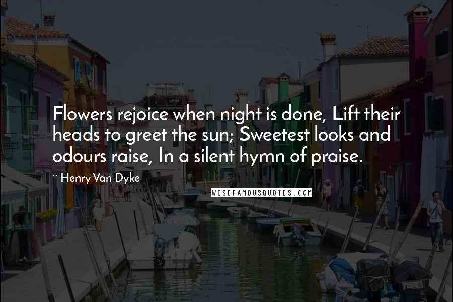 Henry Van Dyke quotes: Flowers rejoice when night is done, Lift their heads to greet the sun; Sweetest looks and odours raise, In a silent hymn of praise.