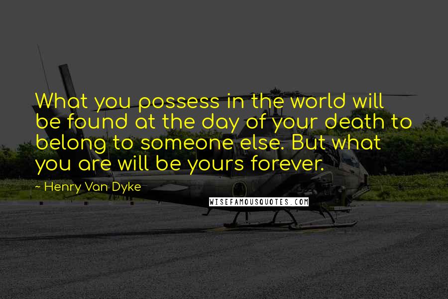 Henry Van Dyke quotes: What you possess in the world will be found at the day of your death to belong to someone else. But what you are will be yours forever.