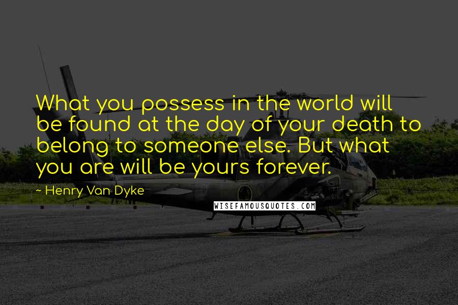 Henry Van Dyke quotes: What you possess in the world will be found at the day of your death to belong to someone else. But what you are will be yours forever. Henry Van Dyke quotes: What you possess in the world will be found at the day of your death to belong to someone else. But what you are will be yours forever.