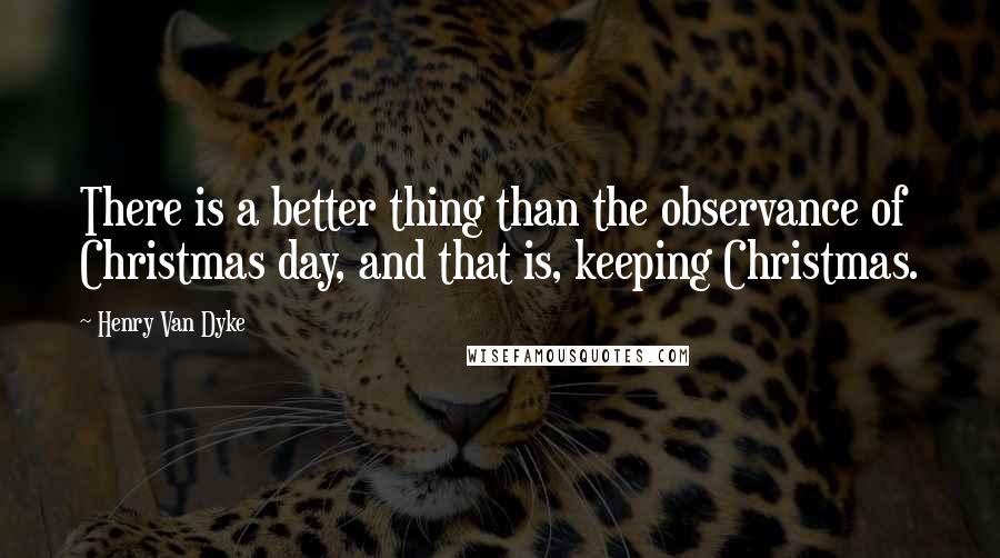 Henry Van Dyke quotes: There is a better thing than the observance of Christmas day, and that is, keeping Christmas.