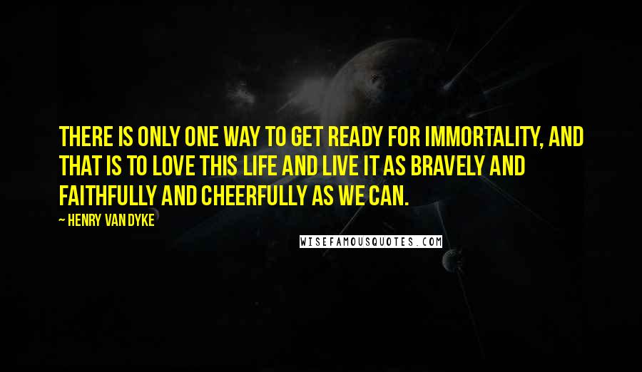 Henry Van Dyke quotes: There is only one way to get ready for immortality, and that is to love this life and live it as bravely and faithfully and cheerfully as we can.