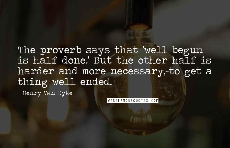 Henry Van Dyke quotes: The proverb says that 'well begun is half done.' But the other half is harder and more necessary,-to get a thing well ended.