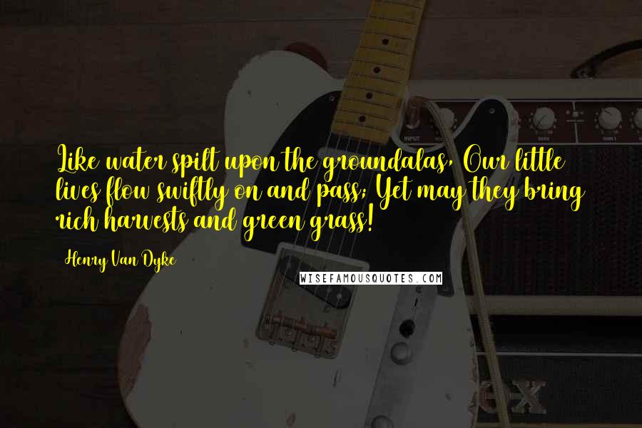 Henry Van Dyke quotes: Like water spilt upon the groundalas, Our little lives flow swiftly on and pass; Yet may they bring rich harvests and green grass! Henry Van Dyke quotes: Like water spilt upon the groundalas, Our little lives flow swiftly on and pass; Yet may they bring rich harvests and green grass!