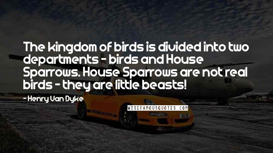 Henry Van Dyke quotes: The kingdom of birds is divided into two departments - birds and House Sparrows. House Sparrows are not real birds - they are little beasts!