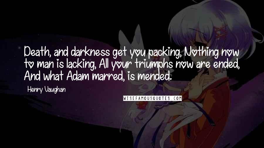 Henry Vaughan quotes: Death, and darkness get you packing, Nothing now to man is lacking, All your triumphs now are ended, And what Adam marred, is mended. Henry Vaughan quotes: Death, and darkness get you packing, Nothing now to man is lacking, All your triumphs now are ended, And what Adam marred, is mended.