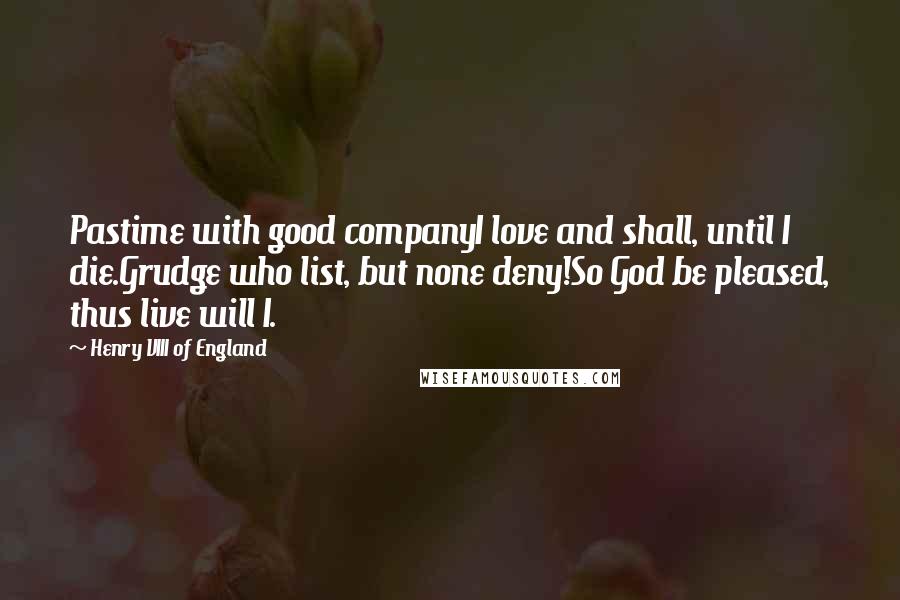 Henry VIII Of England quotes: Pastime with good companyI love and shall, until I die.Grudge who list, but none deny!So God be pleased, thus live will I.