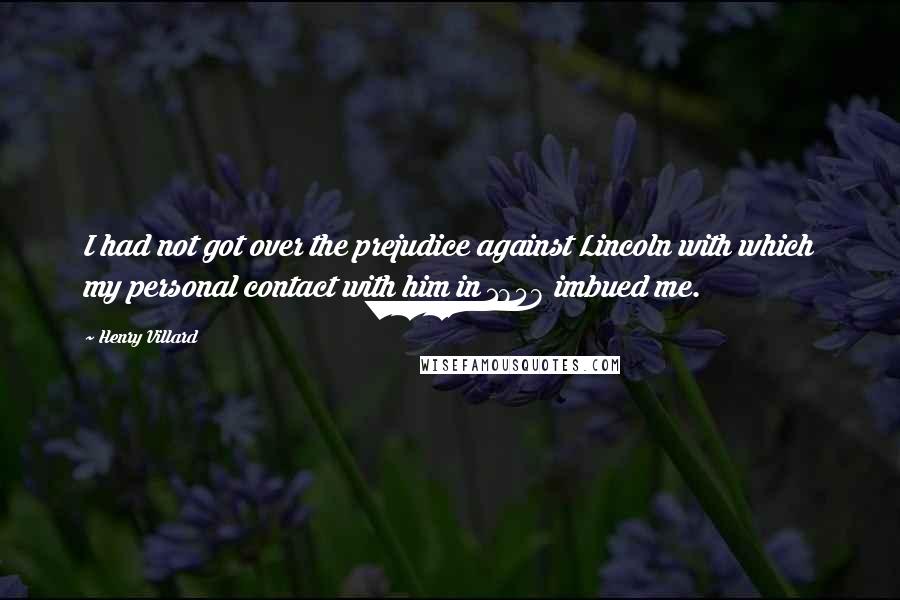 Henry Villard quotes: I had not got over the prejudice against Lincoln with which my personal contact with him in 1858 imbued me.