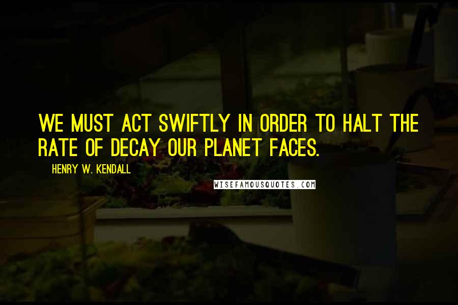 Henry W. Kendall quotes: We must act swiftly in order to halt the rate of decay our planet faces.