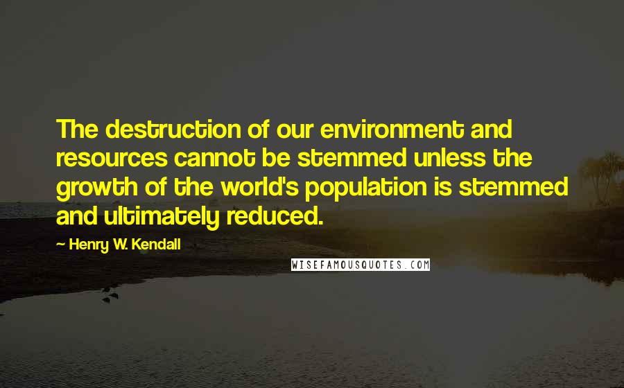 Henry W. Kendall quotes: The destruction of our environment and resources cannot be stemmed unless the growth of the world's population is stemmed and ultimately reduced. Henry W. Kendall quotes: The destruction of our environment and resources cannot be stemmed unless the growth of the world's population is stemmed and ultimately reduced.