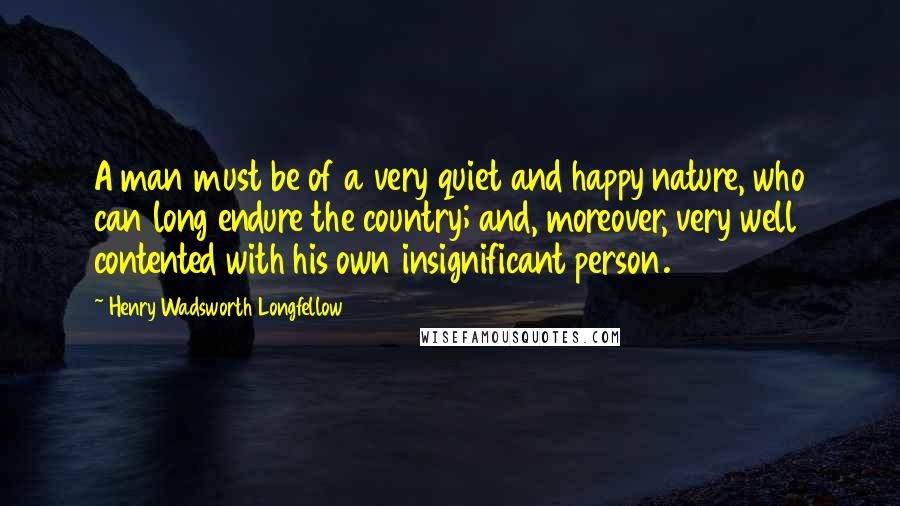 Henry Wadsworth Longfellow quotes: A man must be of a very quiet and happy nature, who can long endure the country; and, moreover, very well contented with his own insignificant person.