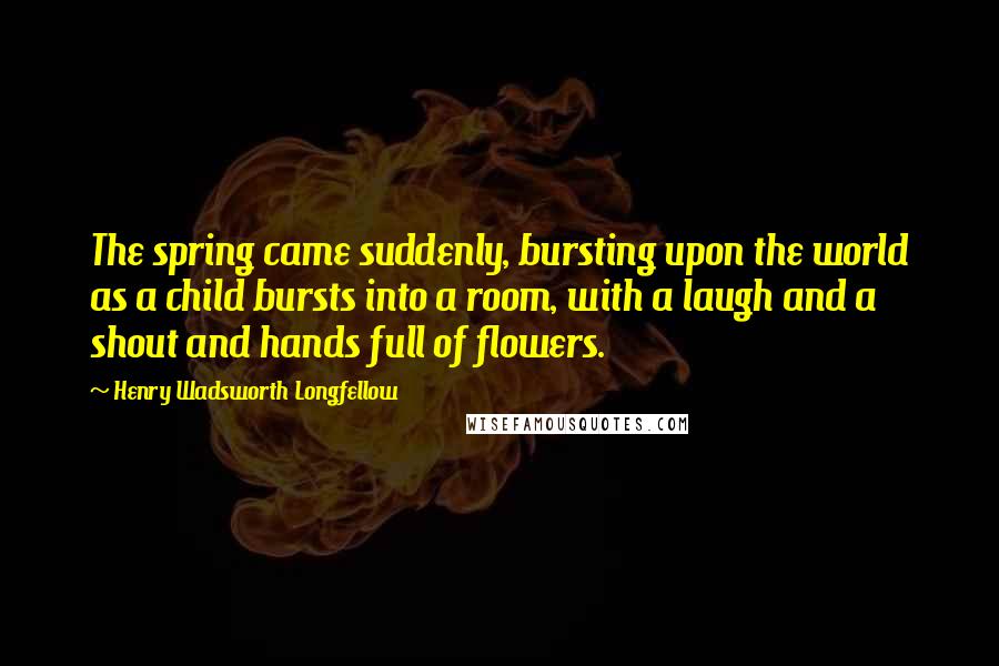 Henry Wadsworth Longfellow quotes: The spring came suddenly, bursting upon the world as a child bursts into a room, with a laugh and a shout and hands full of flowers.