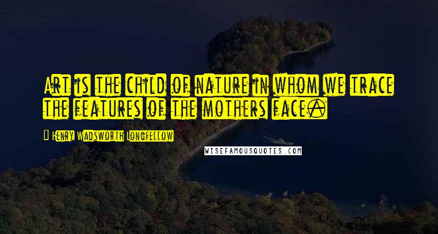 Henry Wadsworth Longfellow quotes: Art is the child of nature in whom we trace the features of the mothers face.