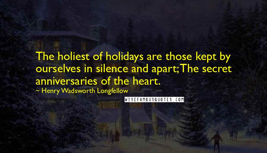 Henry Wadsworth Longfellow quotes: The holiest of holidays are those kept by ourselves in silence and apart; The secret anniversaries of the heart.