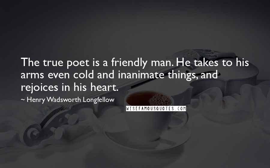 Henry Wadsworth Longfellow quotes: The true poet is a friendly man. He takes to his arms even cold and inanimate things, and rejoices in his heart.
