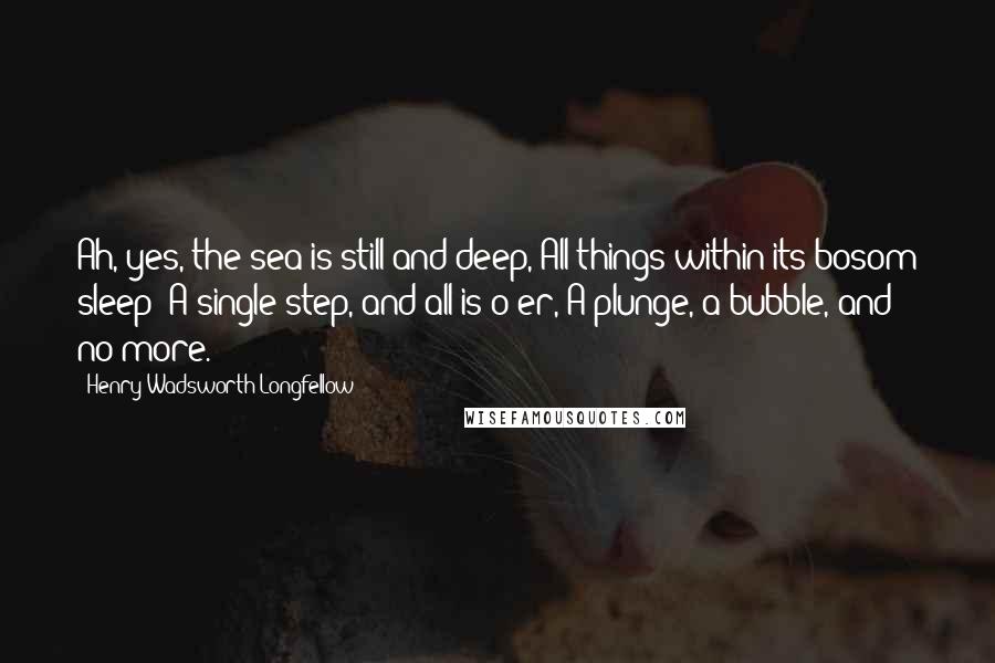 Henry Wadsworth Longfellow quotes: Ah, yes, the sea is still and deep, All things within its bosom sleep! A single step, and all is o'er, A plunge, a bubble, and no more.