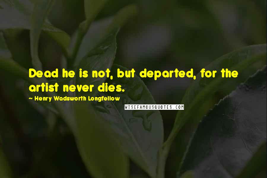Henry Wadsworth Longfellow quotes: Dead he is not, but departed, for the artist never dies.