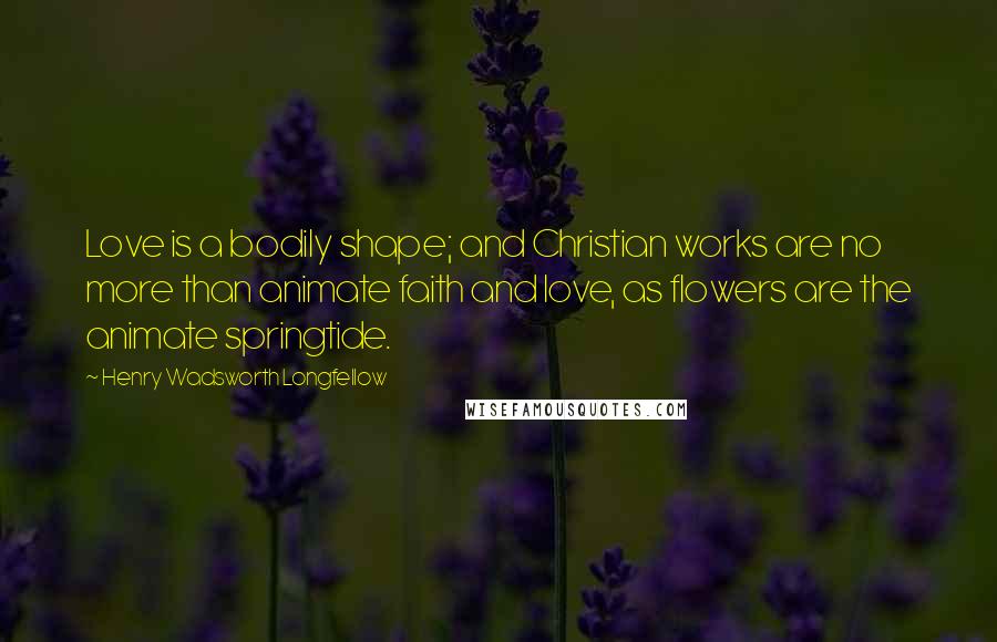 Henry Wadsworth Longfellow quotes: Love is a bodily shape; and Christian works are no more than animate faith and love, as flowers are the animate springtide.