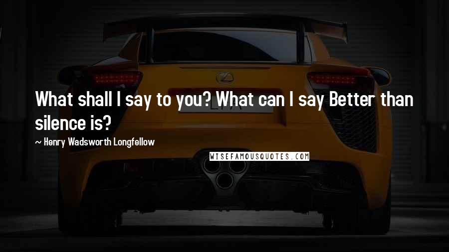 Henry Wadsworth Longfellow quotes: What shall I say to you? What can I say Better than silence is?