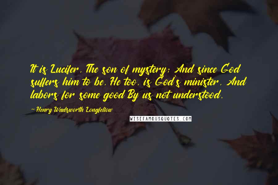 Henry Wadsworth Longfellow quotes: It is Lucifer, The son of mystery; And since God suffers him to be, He too, is God's minister, And labors for some good By us not understood.