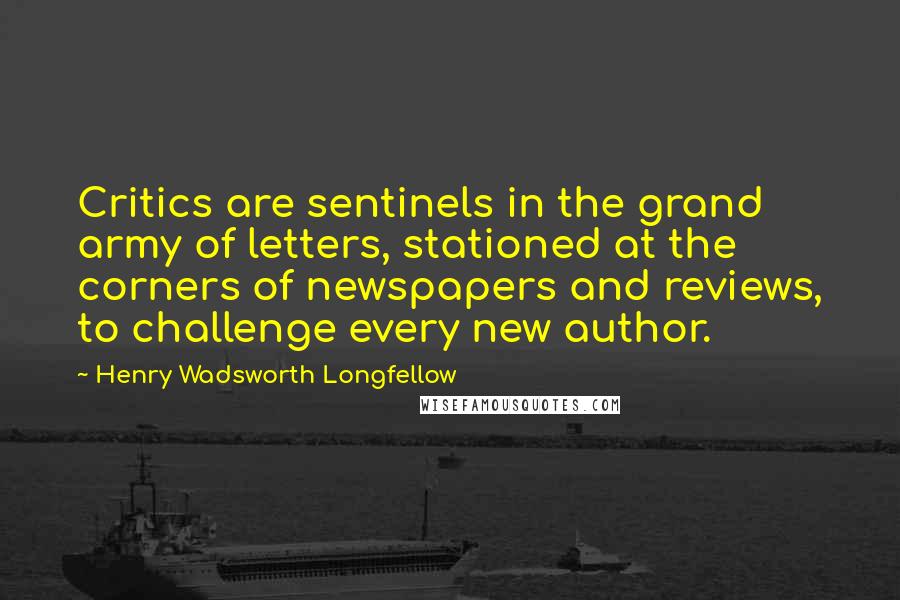 Henry Wadsworth Longfellow quotes: Critics are sentinels in the grand army of letters, stationed at the corners of newspapers and reviews, to challenge every new author.