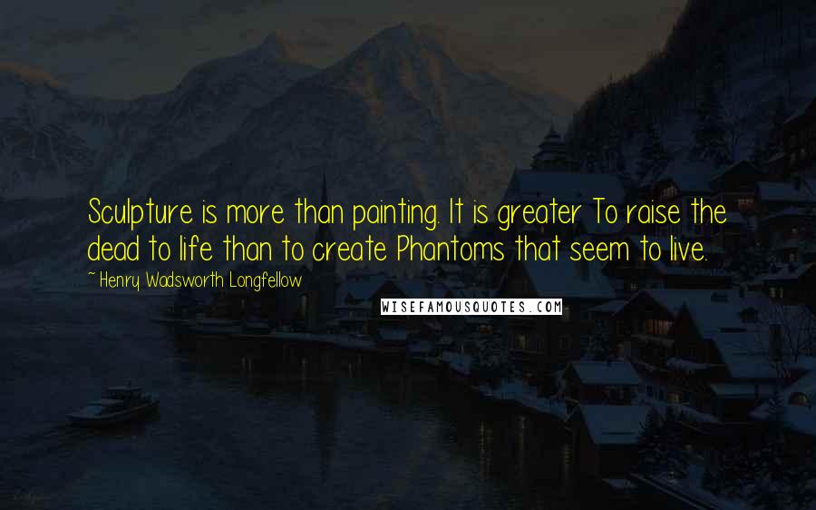 Henry Wadsworth Longfellow quotes: Sculpture is more than painting. It is greater To raise the dead to life than to create Phantoms that seem to live.