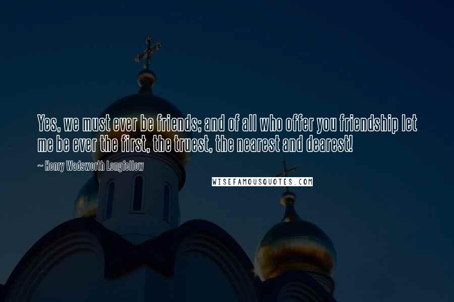 Henry Wadsworth Longfellow quotes: Yes, we must ever be friends; and of all who offer you friendship let me be ever the first, the truest, the nearest and dearest!