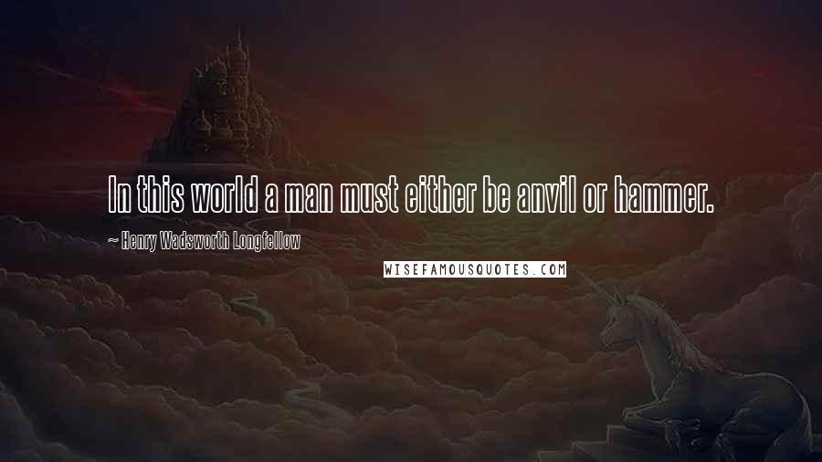 Henry Wadsworth Longfellow quotes: In this world a man must either be anvil or hammer.