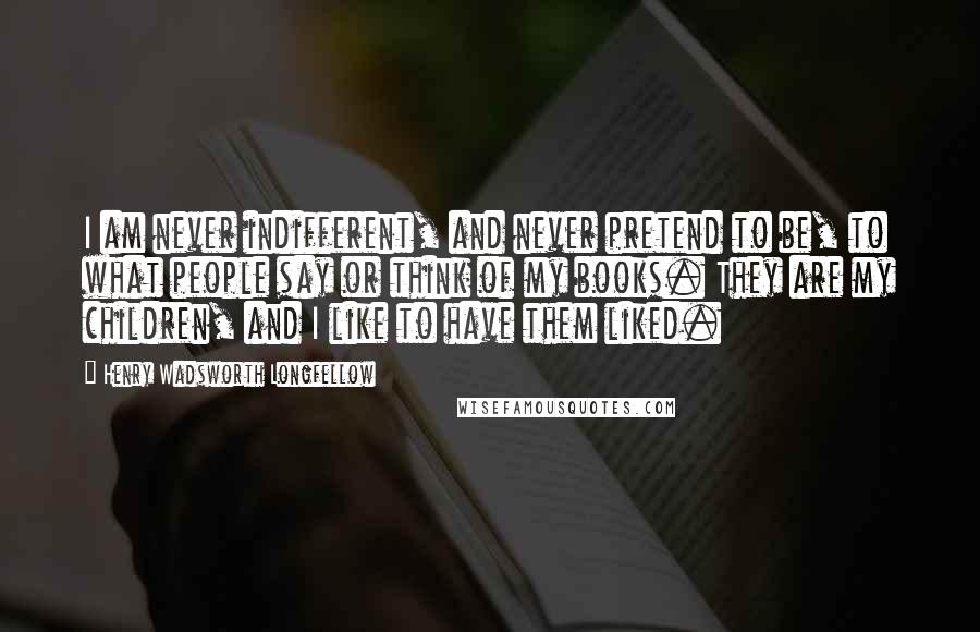 Henry Wadsworth Longfellow quotes: I am never indifferent, and never pretend to be, to what people say or think of my books. They are my children, and I like to have them liked.