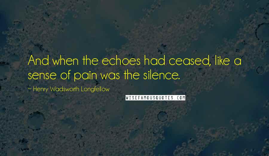 Henry Wadsworth Longfellow quotes: And when the echoes had ceased, like a sense of pain was the silence.