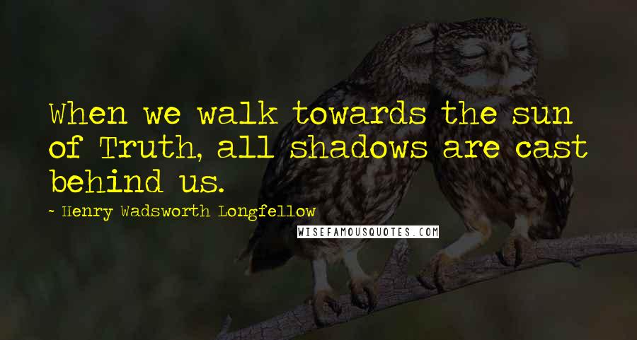 Henry Wadsworth Longfellow quotes: When we walk towards the sun of Truth, all shadows are cast behind us.