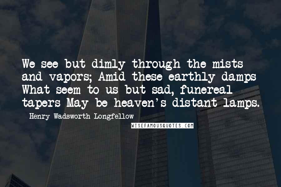 Henry Wadsworth Longfellow quotes: We see but dimly through the mists and vapors; Amid these earthly damps What seem to us but sad, funereal tapers May be heaven's distant lamps.