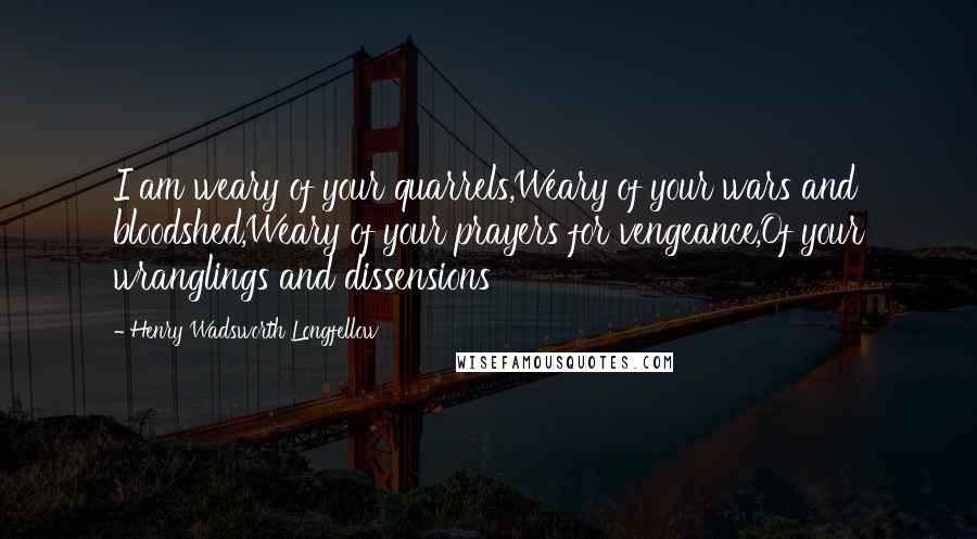 Henry Wadsworth Longfellow quotes: I am weary of your quarrels,Weary of your wars and bloodshed,Weary of your prayers for vengeance,Of your wranglings and dissensions