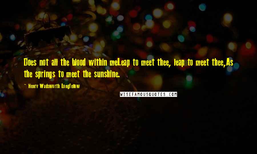 Henry Wadsworth Longfellow quotes: Does not all the blood within meLeap to meet thee, leap to meet thee,As the springs to meet the sunshine.