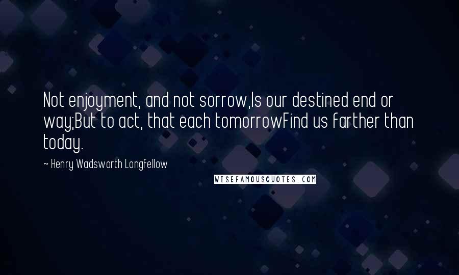 Henry Wadsworth Longfellow quotes: Not enjoyment, and not sorrow,Is our destined end or way;But to act, that each tomorrowFind us farther than today.