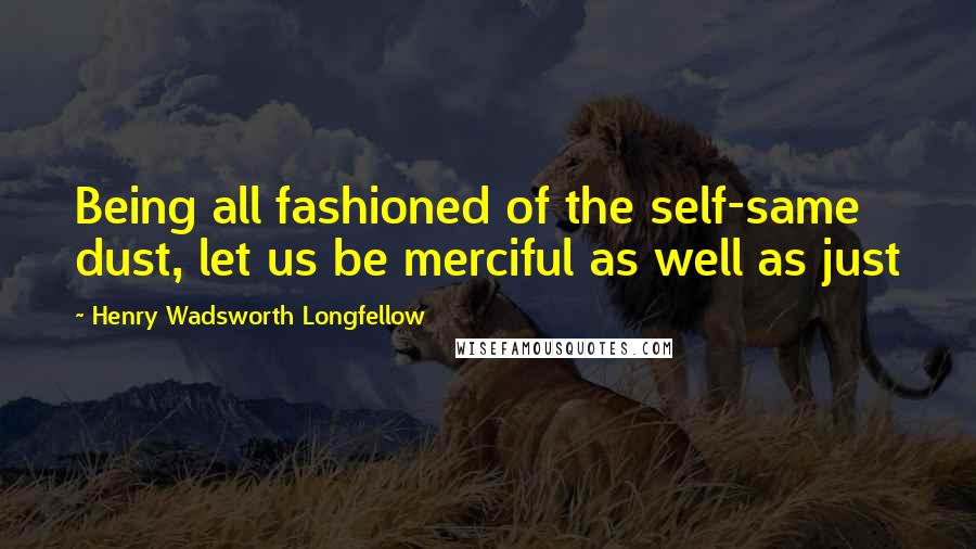 Henry Wadsworth Longfellow quotes: Being all fashioned of the self-same dust, let us be merciful as well as just