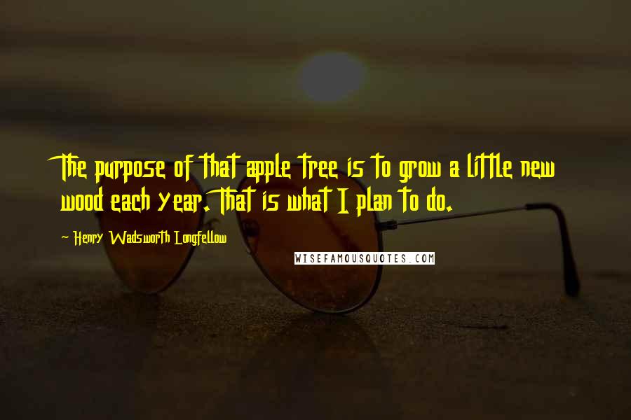 Henry Wadsworth Longfellow quotes: The purpose of that apple tree is to grow a little new wood each year. That is what I plan to do.