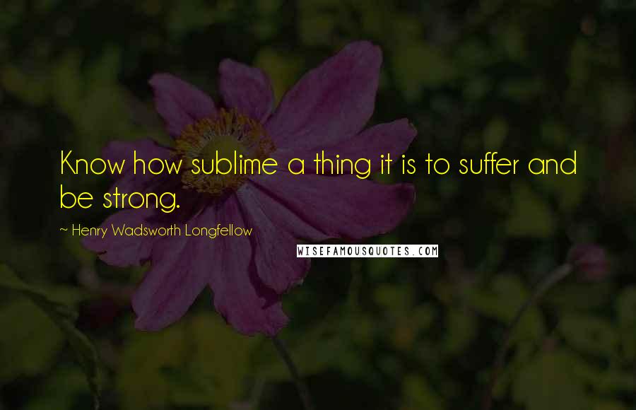Henry Wadsworth Longfellow quotes: Know how sublime a thing it is to suffer and be strong.