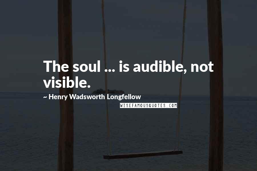 Henry Wadsworth Longfellow quotes: The soul ... is audible, not visible.