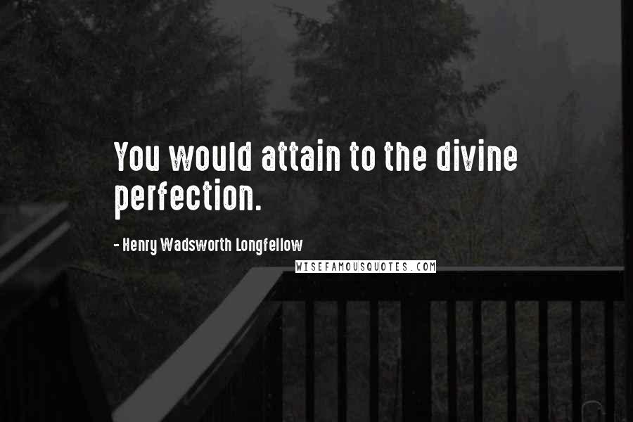 Henry Wadsworth Longfellow quotes: You would attain to the divine perfection.