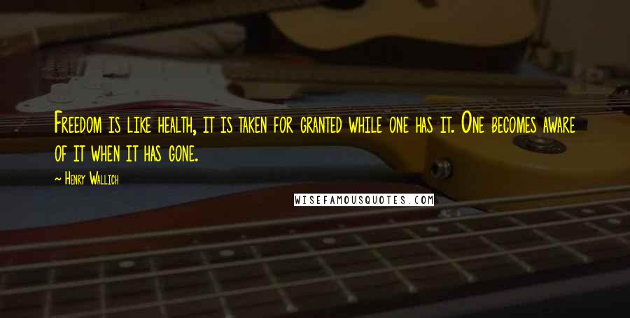 Henry Wallich quotes: Freedom is like health, it is taken for granted while one has it. One becomes aware of it when it has gone. Henry Wallich quotes: Freedom is like health, it is taken for granted while one has it. One becomes aware of it when it has gone.
