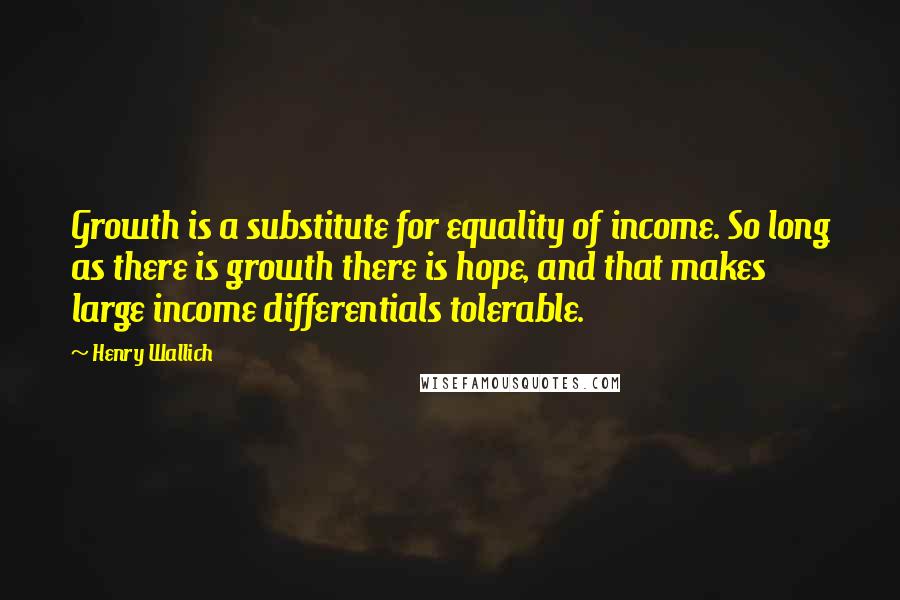 Henry Wallich quotes: Growth is a substitute for equality of income. So long as there is growth there is hope, and that makes large income differentials tolerable.